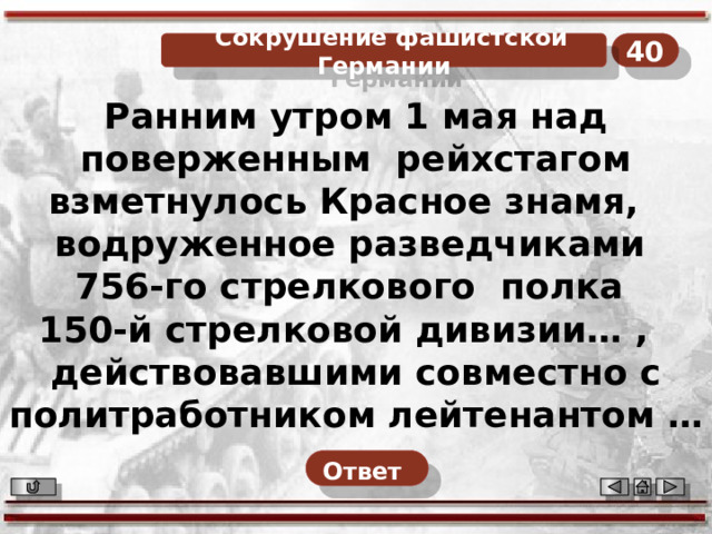40  Сокрушение фашистской Германии Ранним утром 1 мая над поверженным  рейхстагом взметнулось Красное знамя,  водруженное разведчиками 756-го стрелкового  полка 150-й стрелковой дивизии… ,  действовавшими совместно с политработником лейтенантом … Назовите фамилии разведчиков и политработника лейтенанта. Ответ   