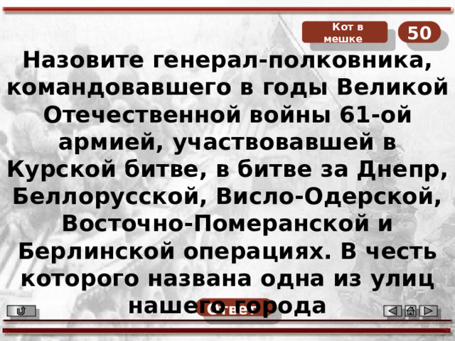 Кот в мешке 50 Назовите генерал-полковника, командовавшего в годы Великой Отечественной войны 61-ой армией, участвовавшей в Курской битве, в битве за Днепр, Беллорусской, Висло-Одерской, Восточно-Померанской и Берлинской операциях. В честь которого названа одна из улиц нашего города Ответ  