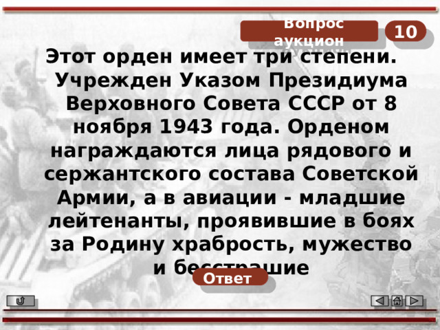  Вопрос аукцион 10 Этот орден имеет три степени. Учрежден Указом Президиума Верховного Совета СССР от 8 ноября 1943 года. Орденом награждаются лица рядового и сержантского состава Советской Армии, а в авиации - младшие лейтенанты, проявившие в боях за Родину храбрость, мужество и бесстрашие Ответ  