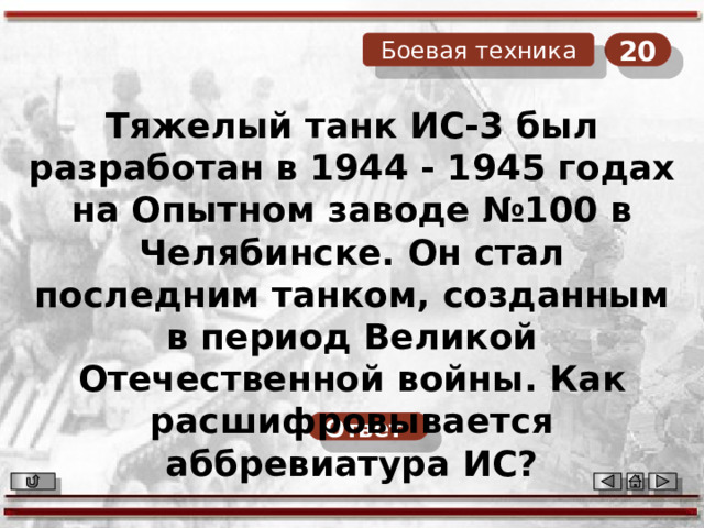 20 Боевая техника Тяжелый танк ИС-3 был разработан в 1944 - 1945 годах на Опытном заводе №100 в Челябинске. Он стал последним танком, созданным в период Великой Отечественной войны. Как расшифровывается аббревиатура ИС? Ответ  