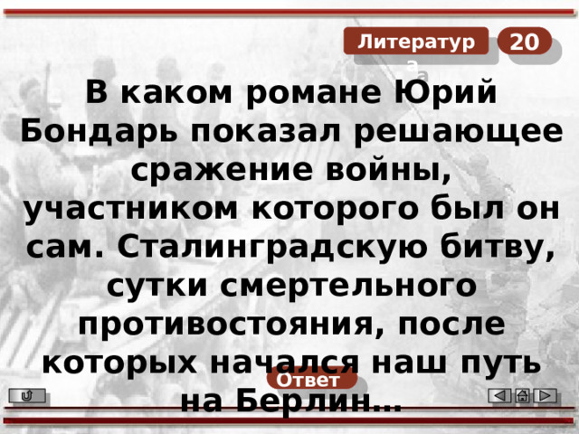 20  Литература В каком романе Юрий Бондарь показал решающее сражение войны, участником которого был он сам. Сталинградскую битву, сутки смертельного противостояния, после которых начался наш путь на Берлин… Ответ  