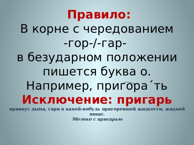  Правило:  В корне с чередованием  -гор-/-гар-  в безударном положении пишется буква о.  Например, пригора´ть  Исключение: пригарь  привкус дыма, гари в какой-нибудь пригоревшей жидкости, жидкой пище.  Молоко с пригарью 
