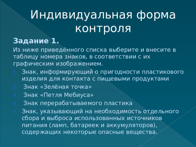 Индивидуальная форма контроля Задание 1. Из ниже приведённого списка выберите и внесите в таблицу номера знаков, в соответствии с их графическим изображением. Знак, информирующий о пригодности пластикового изделия для контакта с пищевыми продуктами  Знак «Зелёная точка»  Знак «Петля Мебиуса»  Знак перерабатываемого пластика Знак, указывающий на необходимость отдельного сбора и выброса использованных источников питания (ламп, батареек и аккумуляторов), содержащих некоторые опасные вещества. 