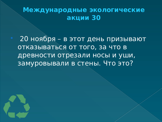 Международные экологические акции 30     20 ноября – в этот день призывают отказываться от того, за что в древности отрезали носы и уши, замуровывали в стены. Что это? 
