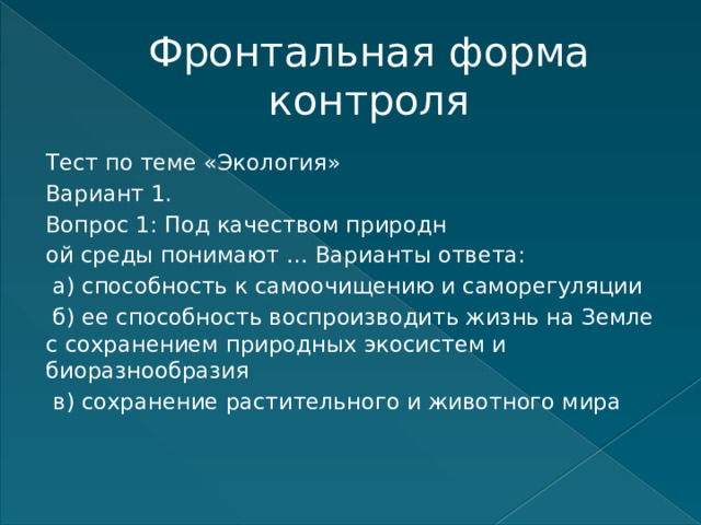 Фронтальная форма контроля Тест по теме «Экология» Вариант 1. Вопрос 1: Под качеством природн ой среды понимают … Варианты ответа:  а) способность к самоочищению и саморегуляции  б) ее способность воспроизводить жизнь на Земле с сохранением природных экосистем и биоразнообразия  в) сохранение растительного и животного мира    