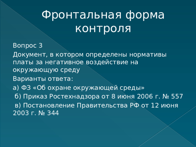 Фронтальная форма контроля Вопрос 3 Документ, в котором определены нормативы платы за негативное воздействие на окружающую среду Варианты ответа: а) ФЗ «Об охране окружающей среды»  б) Приказ Ростехнадзора от 8 июня 2006 г. № 557  в) Постановление Правительства РФ от 12 июня 2003 г. № 344    