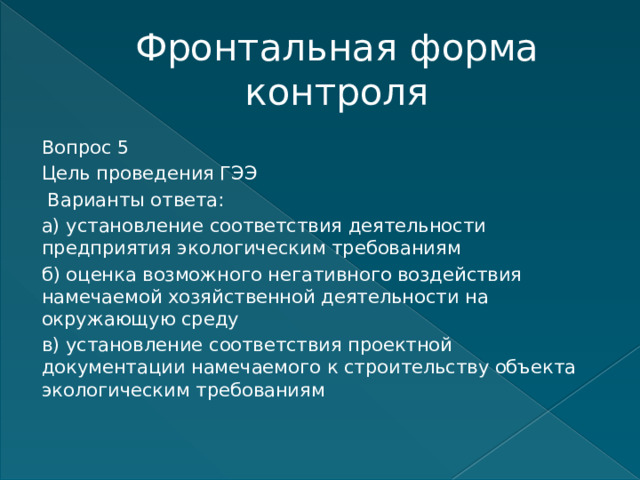 Фронтальная форма контроля Вопрос 5 Цель проведения ГЭЭ  Варианты ответа: а) установление соответствия деятельности предприятия экологическим требованиям б) оценка возможного негативного воздействия намечаемой хозяйственной деятельности на окружающую среду в) установление соответствия проектной документации намечаемого к строительству объекта экологическим требованиям    