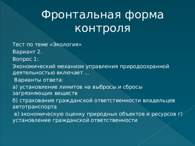 Фронтальная форма контроля Тест по теме «Экология» Вариант 2. Вопрос 1: Экономический механизм управления природоохранной деятельностью включает …  Варианты ответа: а) установление лимитов на выбросы и сбросы загрязняющих веществ б) страхование гражданской ответственности владельцев автотранспорта  в) экономическую оценку природных объектов и ресурсов г) установление гражданской ответственности    