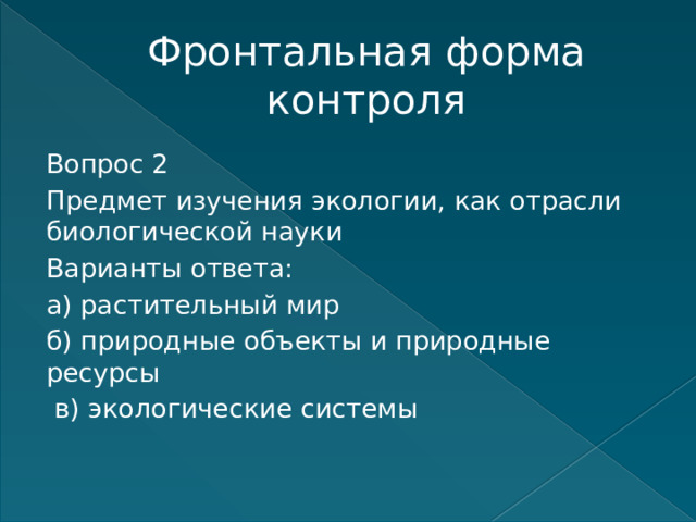 Фронтальная форма контроля Вопрос 2 Предмет изучения экологии, как отрасли биологической науки Варианты ответа: а) растительный мир б) природные объекты и природные ресурсы  в) экологические системы    