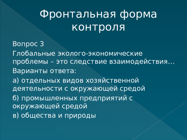 Фронтальная форма контроля Вопрос 3 Глобальные эколого-экономические проблемы – это следствие взаимодействия… Варианты ответа: а) отдельных видов хозяйственной деятельности с окружающей средой б) промышленных предприятий с окружающей средой в) общества и природы   