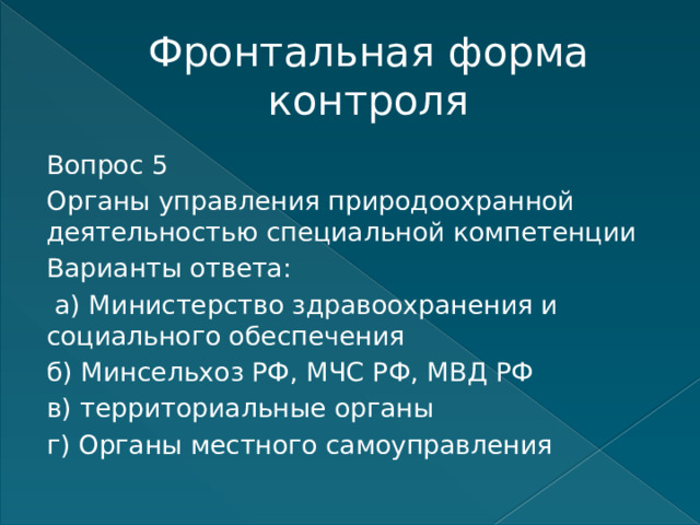 Фронтальная форма контроля Вопрос 5 Органы управления природоохранной деятельностью специальной компетенции Варианты ответа:  а) Министерство здравоохранения и социального обеспечения б) Минсельхоз РФ, МЧС РФ, МВД РФ в) территориальные органы г) Органы местного самоуправления   