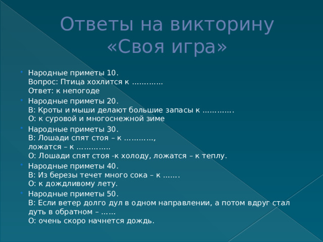 Ответы на викторину  «Своя игра» Народные приметы 10.  Вопрос: Птица хохлится к …….......  Ответ: к непогоде Народные приметы 20.  В: Кроты и мыши делают большие запасы к ………….  О: к суровой и многоснежной зиме Народные приметы 30.  В: Лошади спят стоя – к …………,  ложатся – к …………..  О: Лошади спят стоя -к холоду, ложатся – к теплу. Народные приметы 40.  В: Из березы течет много сока – к …….  О: к дождливому лету. Народные приметы 50.  В: Если ветер долго дул в одном направлении, а потом вдруг стал дуть в обратном – ……  О: очень скоро начнется дождь. 