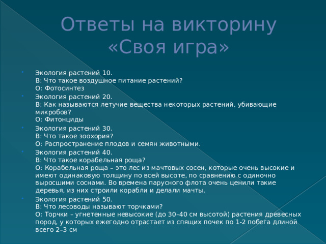Ответы на викторину  «Своя игра» Экология растений 10.  В: Что такое воздушное питание растений?  О: Фотосинтез Экология растений 20.  В: Как называются летучие вещества некоторых растений, убивающие микробов?  О: Фитонциды Экология растений 30.  В: Что такое зоохория?  О: Распространение плодов и семян животными. Экология растений 40.  В: Что такое корабельная роща?  О: Корабельная роща – это лес из мачтовых сосен, которые очень высокие и имеют одинаковую толщину по всей высоте, по сравнению с одиночно выросшими соснами. Во времена парусного флота очень ценили такие деревья, из них строили корабли и делали мачты. Экология растений 50.  В: Что лесоводы называют торчками?  О: Торчки – угнетенные невысокие (до 30–40 см высотой) растения древесных пород, у которых ежегодно отрастает из спящих почек по 1-2 побега длиной всего 2–3 см 