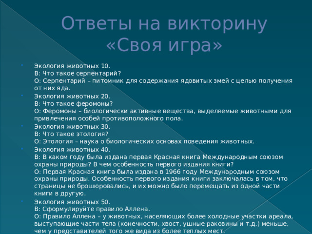 Ответы на викторину  «Своя игра» Экология животных 10.  В: Что такое серпентарий?  О: Серпентарий – питомник для содержания ядовитых змей с целью получения от них яда. Экология животных 20.  В: Что такое феромоны?  О: Феромоны – биологически активные вещества, выделяемые животными для привлечения особей противоположного пола. Экология животных 30.  В: Что такое этология?  О: Этология – наука о биологических основах поведения животных. Экология животных 40.  В: В каком году была издана первая Красная книга Международным союзом охраны природы? В чем особенность первого издания книги?  О: Первая Красная книга была издана в 1966 году Международным союзом охраны природы. Особенность первого издания книги заключалась в том, что страницы не брошюровались, и их можно было перемещать из одной части книги в другую. Экология животных 50.  В: Сформулируйте правило Аллена.  О: Правило Аллена – у животных, населяющих более холодные участки ареала, выступающие части тела (конечности, хвост, ушные раковины и т.д.) меньше, чем у представителей того же вида из более теплых мест. 