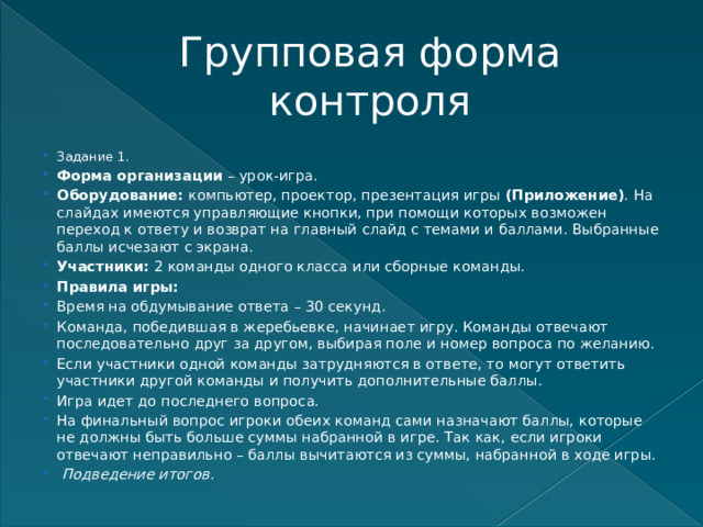 Групповая форма контроля Задание 1. Форма организации  – урок-игра. Оборудование:  компьютер, проектор, презентация игры  (Приложение) . На слайдах имеются управляющие кнопки, при помощи которых возможен переход к ответу и возврат на главный слайд с темами и баллами. Выбранные баллы исчезают с экрана. Участники:  2 команды одного класса или сборные команды. Правила игры: Время на обдумывание ответа – 30 секунд. Команда, победившая в жеребьевке, начинает игру. Команды отвечают последовательно друг за другом, выбирая поле и номер вопроса по желанию. Если участники одной команды затрудняются в ответе, то могут ответить участники другой команды и получить дополнительные баллы. Игра идет до последнего вопроса. На финальный вопрос игроки обеих команд сами назначают баллы, которые не должны быть больше суммы набранной в игре. Так как, если игроки отвечают неправильно – баллы вычитаются из суммы, набранной в ходе игры.   Подведение итогов. 