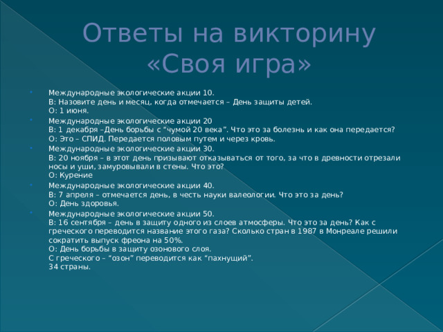 Ответы на викторину  «Своя игра» Международные экологические акции 10.  В: Назовите день и месяц, когда отмечается – День защиты детей.  О: 1 июня. Международные экологические акции 20  В: 1 декабря –День борьбы с “чумой 20 века”. Что это за болезнь и как она передается?  О: Это – СПИД. Передается половым путем и через кровь. Международные экологические акции 30.  В: 20 ноября – в этот день призывают отказываться от того, за что в древности отрезали носы и уши, замуровывали в стены. Что это?  О: Курение Международные экологические акции 40.  В: 7 апреля – отмечается день, в честь науки валеологии. Что это за день?  О: День здоровья. Международные экологические акции 50.  В: 16 сентября – день в защиту одного из слоев атмосферы. Что это за день? Как с греческого переводится название этого газа? Сколько стран в 1987 в Монреале решили сократить выпуск фреона на 50%.  О: День борьбы в защиту озонового слоя.  С греческого – “озон” переводится как “пахнущий”.  34 страны. 