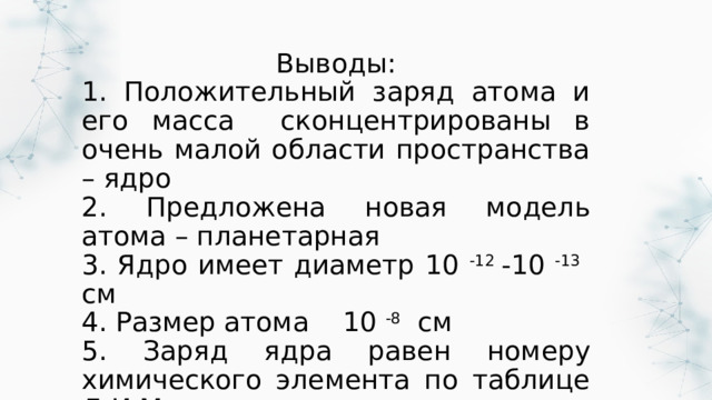 Выводы: 1. Положительный заряд атома и его масса сконцентрированы в очень малой области пространства – ядро 2. Предложена новая модель атома – планетарная 3. Ядро имеет диаметр 10 -12 -10 -13 см 4. Размер атома 10 -8 см 5. Заряд ядра равен номеру химического элемента по таблице Д.И.Менделеева 