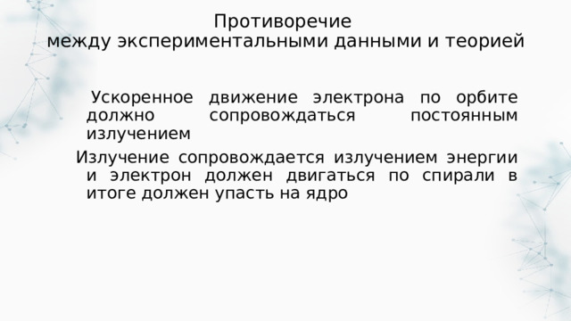 Противоречие  между экспериментальными данными и теорией  Ускоренное движение электрона по орбите должно сопровождаться постоянным излучением Излучение сопровождается излучением энергии и электрон должен двигаться по спирали в итоге должен упасть на ядро 