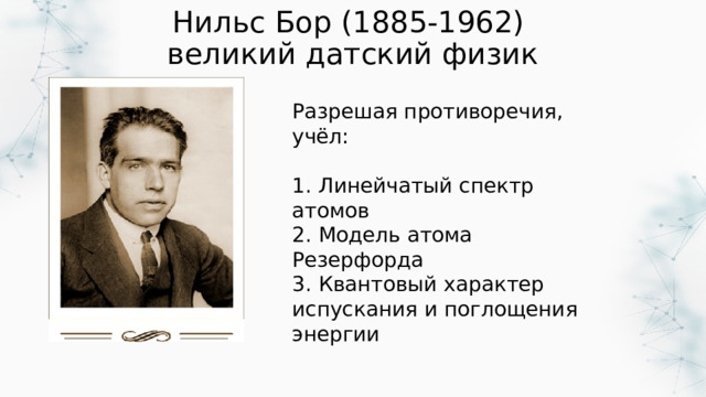 Нильс Бор (1885-1962)  великий датский физик Разрешая противоречия, учёл: 1. Линейчатый спектр атомов 2. Модель атома Резерфорда 3. Квантовый характер испускания и поглощения энергии 