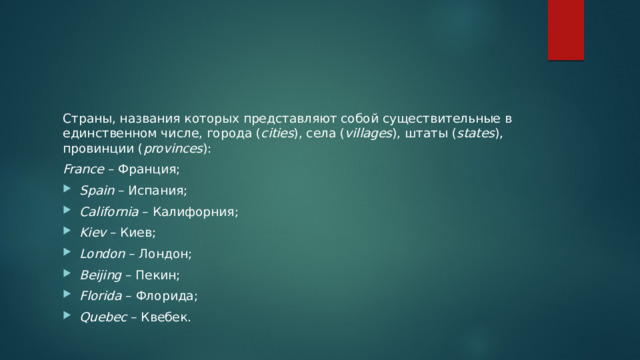 Страны, названия которых представляют собой существительные в единственном числе, города ( cities ), села ( villages ), штаты ( states ), провинции ( provinces ): France  – Франция; Spain  – Испания; California  – Калифорния; Kiev  – Киев; London  – Лондон; Beijing  – Пекин; Florida  – Флорида; Quebec  – Квебек. 