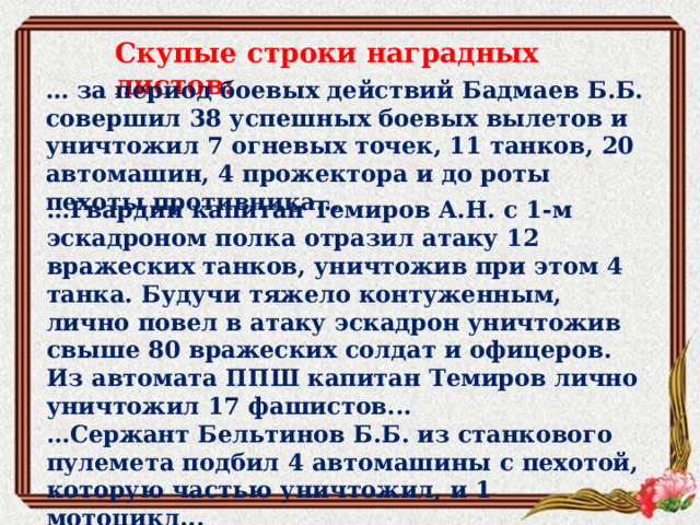Скупые строки наградных листов: … за период боевых действий Бадмаев Б.Б. совершил 38 успешных боевых вылетов и уничтожил 7 огневых точек, 11 танков, 20 автомашин, 4 прожектора и до роты пехоты противника... … Гвардии капитан Темиров А.Н. с 1-м эскадроном полка отразил атаку 12 вражеских танков, уничтожив при этом 4 танка. Будучи тяжело контуженным, лично повел в атаку эскадрон уничтожив свыше 80 вражеских солдат и офицеров. Из автомата ППШ капитан Темиров лично уничтожил 17 фашистов... … Сержант Бельтинов Б.Б. из станкового пулемета подбил 4 автомашины с пехотой, которую частью уничтожил, и 1 мотоцикл... 