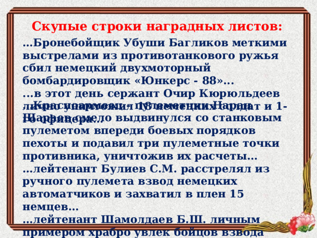 Скупые строки наградных листов: … Бронебойщик Убуши Багликов меткими выстрелами из противотанкового ружья сбил немецкий двухмоторный бомбардировщик «Юнкерс - 88»... ...в этот день сержант Очир Кюрюльдеев лично уничтожил 18 немецких солдат и 1-го офицера… … Красноармеец - пулеметчик Наран Шараев смело выдвинулся со станковым пулеметом впереди боевых порядков пехоты и подавил три пулеметные точки противника, уничтожив их расчеты... … лейтенант Булиев С.М. расстрелял из ручного пулемета взвод немецких автоматчиков и захватил в плен 15 немцев... … лейтенант Шамолдаев Б.Ш. личным примером храбро увлек бойцов взвода вперед первым ворвался в д. Вартин и уничтожил до 17 немцев... 