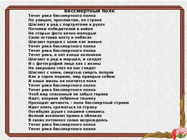  Бессмертный полк Течет река бессмертного полка  По улицам, проспектам, по стране  Шагают в ряд с портретами в руках  Потомки победителей в войне На старых фото вечно молодые  Свою оставив вахту в небесах  Шагают предки с нами как живые  Течет река бессмертного полка  Течет река бессмертного полка Течет река, и нет конца колоннам  Шагают в ряд и маршал, и солдат  И с фотографий лица как с иконы  Не закрывая глаз на нас глядят Шагают с нами, смертью смерть поправ  Как в сорок первом, мир прикрыв собою  И наша жизнь не кончится пока  Течет река бессмертного полка  Течет река бессмертного полка Чтоб мир спасенный не забыл героев  Идет, взорвав забвенья тишину  Проходит вечность – полк бессмертный строем  Идет опять сражаться за страну Погибших души с нашими сливаясь  Волной вскипают прямо в облаках  В своих потомках снова возрождаясь  Течет река бессмертного полка  Течет река бессмертного полка 