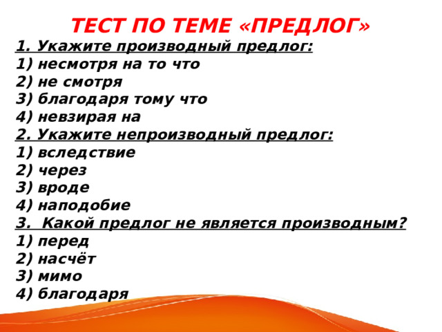 ТЕСТ ПО ТЕМЕ «ПРЕДЛОГ» 1. Укажите производный предлог: 1) несмотря на то что 2) не смотря 3) благодаря тому что 4) невзирая на 2. Укажите непроизводный предлог: 1) вследствие 2) через 3) вроде 4) наподобие 3. Какой предлог не является производным? 1) перед 2) насчёт 3) мимо 4) благодаря 