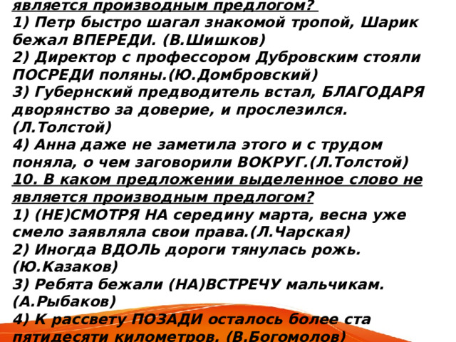 9. В каком предложении выделенное слово является производным предлогом? 1) Петр быстро шагал знакомой тропой, Шарик бежал ВПЕРЕДИ. (В.Шишков) 2) Директор с профессором Дубровским стояли ПОСРЕДИ поляны.(Ю.Домбровский) 3) Губернский предводитель встал, БЛАГОДАРЯ дворянство за доверие, и прослезился.(Л.Толстой) 4) Анна даже не заметила этого и с трудом поняла, о чем заговорили ВОКРУГ.(Л.Толстой) 10. В каком предложении выделенное слово не является производным предлогом? 1) (НЕ)СМОТРЯ НА середину марта, весна уже смело заявляла свои права.(Л.Чарская) 2) Иногда ВДОЛЬ дороги тянулась рожь. (Ю.Казаков) 3) Ребята бежали (НА)ВСТРЕЧУ мальчикам. (А.Рыбаков) 4) К рассвету ПОЗАДИ осталось более ста пятидесяти километров. (В.Богомолов) 