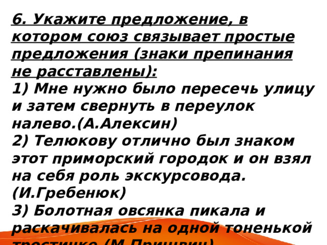 6. Укажите предложение, в котором союз связывает простые предложения (знаки препинания не расставлены): 1) Мне нужно было пересечь улицу и затем свернуть в переулок налево.(А.Алексин) 2) Телюкову отлично был знаком этот приморский городок и он взял на себя роль экскурсовода. (И.Гребенюк) 3) Болотная овсянка пикала и раскачивалась на одной тоненькой тростинке.(М.Пришвин) 4) Бойкий ветерок подхватил шляпу и начал ее раскачивать.(В.Шустов) 