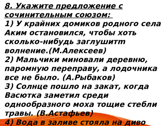 8. Укажите предложение с сочинительным союзом: 1) У крайних домиков родного села Аким остановился, чтобы хоть сколько-нибудь заглушитm волнение.(М.Алексеев) 2) Мальчики миновали деревню, паромную переправу, а лодочника все не было. (А.Рыбаков) 3) Солнце пошло на закат, когда Васютка заметил среди однообразного моха тощие стебли травы. (В.Астафьев) 4) Вода в заливе стояла на диво белая, будто ее разбавили молоком.(И.Гребенюк) 