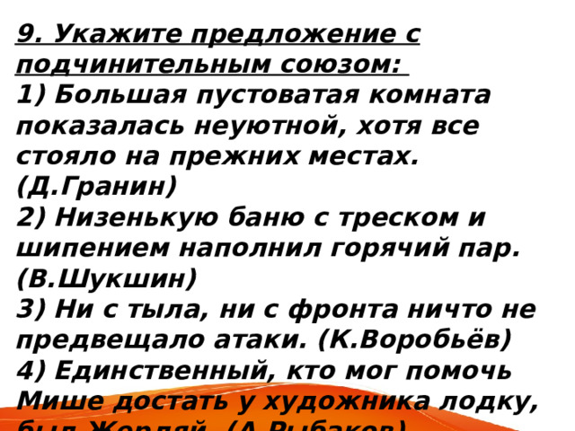 9. Укажите предложение с подчинительным союзом: 1) Большая пустоватая комната показалась неуютной, хотя все стояло на прежних местах. (Д.Гранин) 2) Низенькую баню с треском и шипением наполнил горячий пар. (В.Шукшин) 3) Ни с тыла, ни с фронта ничто не предвещало атаки. (К.Воробьёв) 4) Единственный, кто мог помочь Мише достать у художника лодку, был Жердяй. (А.Рыбаков) 