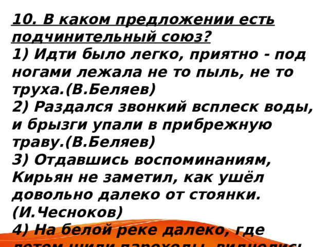 10. В каком предложении есть подчинительный союз? 1) Идти было легко, приятно - под ногами лежала не то пыль, не то труха.(В.Беляев) 2) Раздался звонкий всплеск воды, и брызги упали в прибрежную траву.(В.Беляев) 3) Отдавшись воспоминаниям, Кирьян не заметил, как ушёл довольно далеко от стоянки. (И.Чесноков) 4) На белой реке далеко, где летом шили пароходы, виднелись чёрные точки. (В.Дудинцев) 