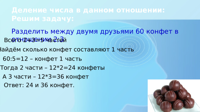 Деление числа в данном отношении:  Решим задачу: Разделить между двумя друзьями 60 конфет в отношении 2:3 Всего 2+3=5 частей Найдём сколько конфет составляют 1 часть 60:5=12 – конфет 1 часть Тогда 2 части – 12*2=24 конфеты А 3 части – 12*3=36 конфет Ответ: 24 и 36 конфет. 