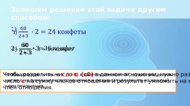 Запишем решение этой задачи другим способом: 1)     Чтобы разделить число c (c0) в данном отношении, нужно разделить   число c на сумму членов отношения и результат умножить на каждый член отношения. 