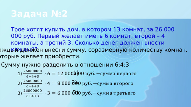 Задача №2 Трое хотят купить дом, в котором 13 комнат, за 26 000 000 руб. Первый желает иметь 6 комнат, второй – 4 комнаты, а третий 3. Сколько денег должен внести каждый? Каждый должен внести сумму, соразмерную количеству комнат, которые желает приобрести. Сумму нужно разделить в отношении 6:4:3 1)   2)   3)   