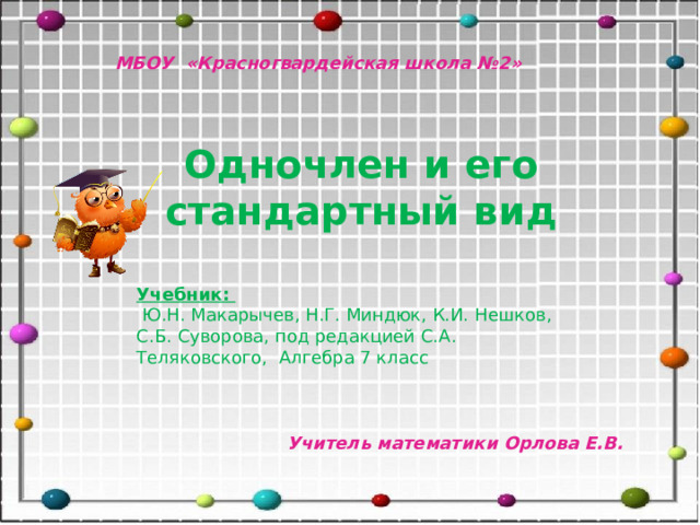 МБОУ «Красногвардейская школа №2» Одночлен и его стандартный вид Учебник:  Ю.Н. Макарычев, Н.Г. Миндюк, К.И. Нешков, С.Б. Суворова, под редакцией С.А. Теляковского, Алгебра 7 класс Учитель математики Орлова Е.В. 