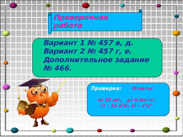 Проверочная работа Вариант 1 № 457 в, д. Вариант 2 № 457 г, е. Дополнительное задание № 466. Проверка: Ответы:   в) 20 ав 3 , д) 0,8m 4 n 2 ,  г) – 12 а 5 в 2 , е) – х 4 у 2 . 
