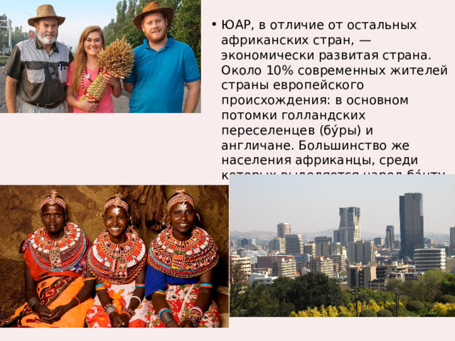 ЮАР, в отличие от остальных африканских стран, — экономически развитая страна. Около 10% современных жителей страны европейского происхождения: в основном потомки голландских переселенцев (бу́ры) и англичане. Большинство же населения африканцы, среди которых выделяется народ ба́нту. 