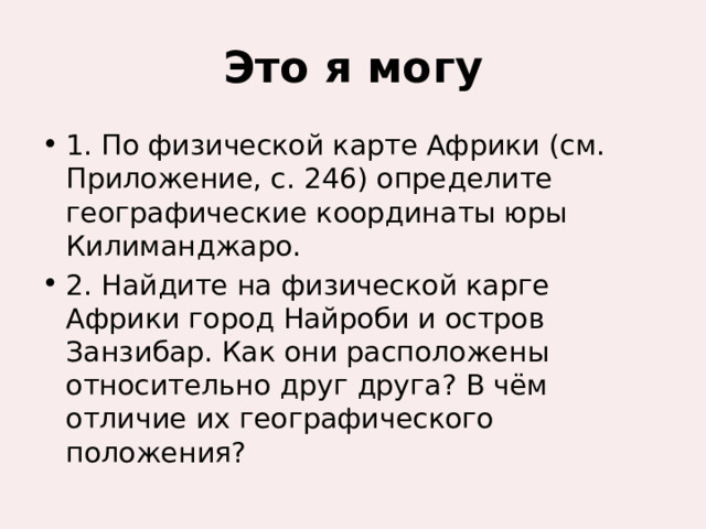 Это я могу 1. По физической карте Африки (см. Приложение, с. 246) определите географические координаты юры Килиманджаро. 2. Найдите на физической карге Африки город Найроби и остров Занзибар. Как они расположены относительно друг друга? В чём отличие их географического положения? 
