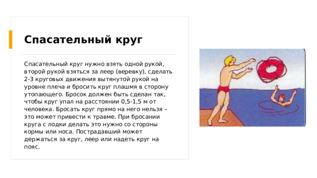 Спасательный круг Спасательный круг нужно взять одной рукой, второй рукой взяться за леер (веревку), сделать 2-3 круговых движения вытянутой рукой на уровне плеча и бросить круг плашмя в сторону утопающего. Бросок должен быть сделан так, чтобы круг упал на расстоянии 0,5-1,5 м от человека. Бросать круг прямо на него нельзя – это может привести к травме. При бросании круга с лодки делать это нужно со стороны кормы или носа. Пострадавший может держаться за круг, леер или надеть круг на пояс. 