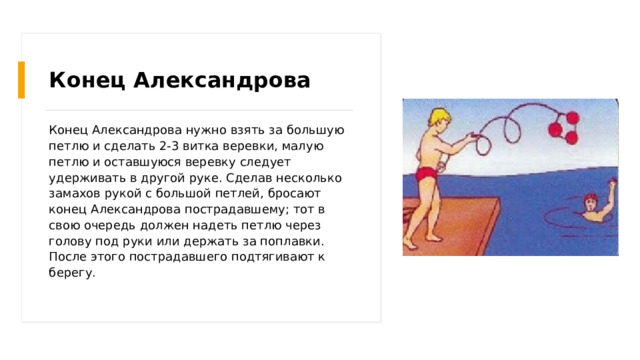 Конец Александрова Конец Александрова нужно взять за большую петлю и сделать 2-3 витка веревки, малую петлю и оставшуюся веревку следует удерживать в другой руке. Сделав несколько замахов рукой с большой петлей, бросают конец Александрова пострадавшему; тот в свою очередь должен надеть петлю через голову под руки или держать за поплавки. После этого пострадавшего подтягивают к берегу. 