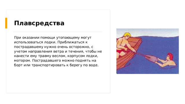 Плавсредства При оказании помощи утопающему могут использоваться лодки. Приближаться к пострадавшему нужно очень осторожно, с учетом направления ветра и течения, чтобы не нанести ему травму веслом, корпусом лодки, мотором. Пострадавшего можно поднять на борт или транспортировать к берегу по воде. 