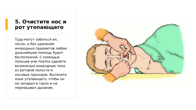 5. Очистите нос и рот утопающего Туда могут забиться ил, песок, и без удаления инородных предметов любая дальнейшая помощь будет бесполезной. С помощью пальцев или платка удалите возможные инородные тела из ротовой полости и носовых проходов. Вытяните язык утопающего, чтобы он не западал в горло и не перекрывал дыхание. 