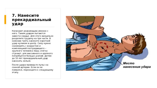 7. Нанесите прекардиальный удар Начинают реанимацию именно с него. Таким ударом пытаются завести сердце. Для этого визуально разделите грудину на три части. В нижнюю треть нанесите короткий удар кулаком в центр. Силу нужно соизмерять с возрастом и комплекцией пострадавшего – хрупкого человека лишь слегка стукают, для массивного и крепкого потребуется больше усилий. Детям до 10 лет прекардиальный удар наносить нельзя. После удара проверьте пульс на сонной артерии. Если он не появился, переходите к следующему этапу. 