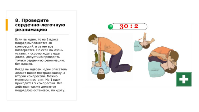 8. Проведите сердечно-легочную реанимацию Если вы один, то на 2 вдоха подряд выполняется 30 компрессий, и затем все повторяется. Но если вы очень устали, и скорую ждать еще долго, допустимо проводить только сердечную реанимацию, без вдохов. Когда вы вдвоем, один спасатель делает вдохи пострадавшему, а второй компрессии. Можно меняться местами. На 1 вдох приходится 5 компрессий. Все действия также делаются подряд без остановок, по кругу. 