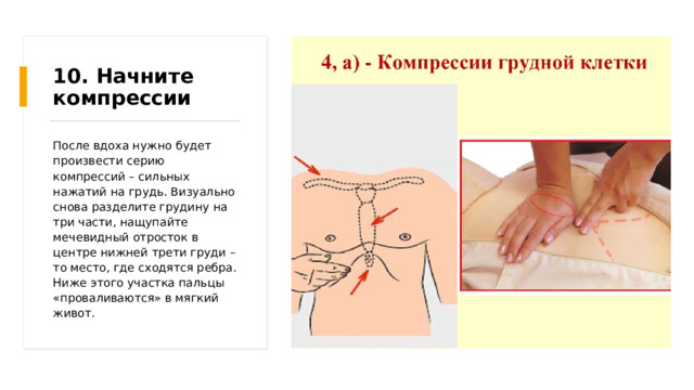10. Начните компрессии После вдоха нужно будет произвести серию компрессий – сильных нажатий на грудь. Визуально снова разделите грудину на три части, нащупайте мечевидный отросток в центре нижней трети груди – то место, где сходятся ребра. Ниже этого участка пальцы «проваливаются» в мягкий живот. 