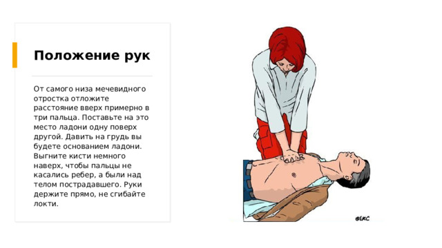 Положение рук От самого низа мечевидного отростка отложите расстояние вверх примерно в три пальца. Поставьте на это место ладони одну поверх другой. Давить на грудь вы будете основанием ладони. Выгните кисти немного наверх, чтобы пальцы не касались ребер, а были над телом пострадавшего. Руки держите прямо, не сгибайте локти. 