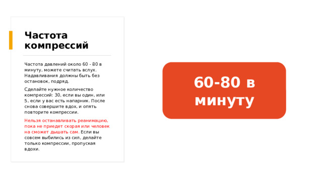 Частота компрессий Частота давлений около 60 - 80 в минуту, можете считать вслух. Надавливания должны быть без остановок, подряд. Сделайте нужное количество компрессий: 30, если вы один, или 5, если у вас есть напарник. После снова совершите вдох, и опять повторите компрессии. Нельзя останавливать реанимацию, пока не приедет скорая или человек на сможет дышать сам. Если вы совсем выбились из сил, делайте только компрессии, пропуская вдохи. 60-80 в минуту 
