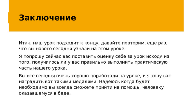 Заключение Итак, наш урок подходит к концу, давайте повторим, еще раз, что вы нового сегодня узнали на этом уроке. Я попрошу сейчас вас поставить оценку себе за урок исходя из того, получилось ли у вас правильно выполнить практическую часть нашего урока. Вы все сегодня очень хорошо поработали на уроке, и я хочу вас наградить вот такими медалями. Надеюсь когда будет необходимо вы всегда сможете прийти на помощь, человеку оказавшемуся в беде. 